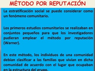 La estratificación social se puede considerar como
un fenómeno comunitario.
Los primeros estudios comunitarios se realizaban en
conjuntos pequeños para que los investigadores
pudieran emplear el método por reputación
(Warner).
En este método, los individuos de una comunidad
debían clasificar a las familias que vivían en dicha
comunidad de acuerdo con el lugar que ocupaban
 