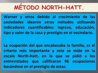 Warner y otros debido al crecimiento de las
sociedades idearon otros métodos utilizando
indicadores cuantificables: ingreso, educación,
tipo y valor de la casa y prestigio en el vecindario.
La ocupación del que encabezaba la familia, es el
criterio más importante y este se mide en la
escala North-Hatt, en la que se pidió a los
entrevistados que calificaran 96 ocupaciones
basándose en el prestigio de estas.
 