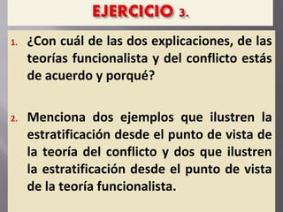 1. ¿Con cuál de las dos explicaciones, de las
teorías funcionalista y del conflicto estás
de acuerdo y porqué?
2. Menciona dos ejemplos que ilustren la
estratificación desde el punto de vista de
la teoría del conflicto y dos que ilustren
la estratificación desde el punto de vista
de la teoría funcionalista.
 