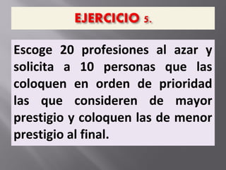 Escoge 20 profesiones al azar y
solicita a 10 personas que las
coloquen en orden de prioridad
las que consideren de mayor
prestigio y coloquen las de menor
prestigio al final.
 