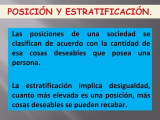 Las posiciones de una sociedad se
clasifican de acuerdo con la cantidad de
esa cosas deseables que posea una
persona.
La estratificación implica desigualdad,
cuanto más elevada es una posición, más
cosas deseables se pueden recabar.
 