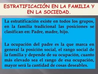 La estratificación existe en todos los grupos,
en la familia tradicional las posiciones se
clasifican en: Padre, madre, hijo.
La ocupación del padre es la que marca en
general la posición social, el rango social de
la familia y depende de su ocupación, cuanto
más elevado sea el rango de esa ocupación,
mayor será la cantidad de cosas deseables.
 