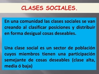 En una comunidad las clases sociales se van
creando al clasificar posiciones y distribuir
en forma desigual cosas deseables.
Una clase social es un sector de población
cuyos miembros tienen una participación
semejante de cosas deseables (clase alta,
media ó baja)
 