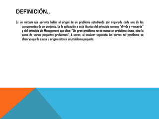 DEFINICIÓN..
Es un método que permite hallar el origen de un problema estudiando por separado cada uno de los
    componentes de un conjunto. Es la aplicación a esta técnica del principio romano "divide y vencerás"
    y del principio de Management que dice: "Un gran problema no es nunca un problema único, sino la
    suma de varios pequeños problemas". A veces, al analizar separado las partes del problema, se
    observa que la causa u origen está en un problema pequeño.
 