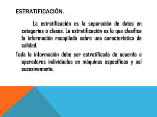 ESTRATIFICACIÓN.

      La estratificación es la separación de datos en
  categorías o clases. La estratificación es lo que clasifica
  la información recopilada sobre una característica de
  calidad.
Toda la información debe ser estratificada de acuerdo a
  operadores individuales en máquinas especificas y así
  sucesivamente.
 