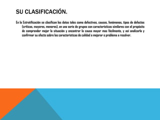 SU CLASIFICACIÓN.
En la Estratificación se clasifican los datos tales como defectivos, causas, fenómenos, tipos de defectos
     (críticos, mayores, menores), en una serie de grupos con características similares con el propósito
     de comprender mejor la situación y encontrar la causa mayor mas fácilmente, y así analizarla y
     confirmar su efecto sobre las características de calidad a mejorar o problema a resolver.
 