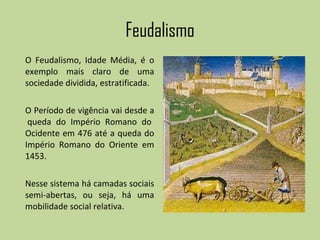 Feudalismo O Feudalismo, Idade Média, é o exemplo mais claro de uma sociedade dividida, estratificada. O Período de vigência vai desde a  queda do Império Romano do Ocidente em 476 até a queda do Império Romano do Oriente em 1453. Nesse sistema há camadas sociais semi-abertas, ou seja, há uma mobilidade social relativa. 