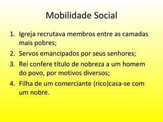 Mobilidade Social Igreja recrutava membros entre as camadas mais pobres; Servos emancipados por seus senhores; Rei confere título de nobreza a um homem do povo, por motivos diversos; Filha de um comerciante (rico)casa-se com um nobre. 