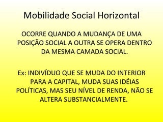 Mobilidade Social Horizontal OCORRE QUANDO A MUDANÇA DE UMA POSIÇÃO SOCIAL A OUTRA SE OPERA DENTRO DA MESMA CAMADA SOCIAL. Ex: INDIVÍDUO QUE SE MUDA DO INTERIOR PARA A CAPITAL, MUDA SUAS IDÉIAS POLÍTICAS, MAS SEU NÍVEL DE RENDA, NÃO SE ALTERA SUBSTANCIALMENTE.    