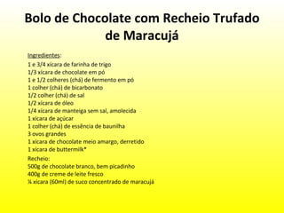 Bolo de Chocolate com Recheio Trufado de Maracujá Ingredientes : 1 e 3/4 xícara de farinha de trigo 1/3 xícara de chocolate em pó 1 e 1/2 colheres (chá) de fermento em pó 1 colher (chá) de bicarbonato 1/2 colher (chá) de sal 1/2 xícara de óleo 1/4 xícara de manteiga sem sal, amolecida 1 xícara de açúcar 1 colher (chá) de essência de baunilha 3 ovos grandes 1 xícara de chocolate meio amargo, derretido 1 xícara de buttermilk* Recheio: 500g de chocolate branco, bem picadinho 400g de creme de leite fresco ¼ xícara (60ml) de suco concentrado de maracujá 