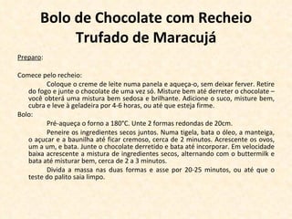 Bolo de Chocolate com Recheio Trufado de Maracujá Preparo : Comece pelo recheio: Coloque o creme de leite numa panela e aqueça-o, sem deixar ferver. Retire do fogo e junte o chocolate de uma vez só. Misture bem até derreter o chocolate – você obterá uma mistura bem sedosa e brilhante. Adicione o suco, misture bem, cubra e leve à geladeira por 4-6 horas, ou até que esteja firme. Bolo: Pré-aqueça o forno a 180°C. Unte 2 formas redondas de 20cm. Peneire os ingredientes secos juntos. Numa tigela, bata o óleo, a manteiga, o açucar e a baunilha até ficar cremoso, cerca de 2 minutos. Acrescente os ovos, um a um, e bata. Junte o chocolate derretido e bata até incorporar. Em velocidade baixa acrescente a mistura de ingredientes secos, alternando com o buttermilk e bata até misturar bem, cerca de 2 a 3 minutos. Divida a massa nas duas formas e asse por 20-25 minutos, ou até que o teste do palito saia limpo. 