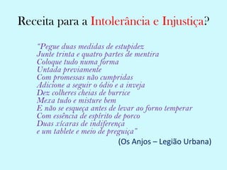 Receita para a  Intolerância e Injustiça ? “ Pegue duas medidas de estupidez   Junte trinta e quatro partes de mentira Coloque tudo numa forma Untada previamente Com promessas não cumpridas Adicione a seguir o ódio e a inveja Dez colheres cheias de burrice Mexa tudo e misture bem E não se esqueça antes de levar ao forno temperar Com essência de espírito de porco Duas xícaras de indiferença e um tablete e meio de preguiça” (Os Anjos – Legião Urbana)   