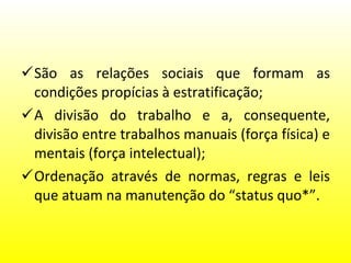 São as relações sociais que formam as condições propícias à estratificação; A divisão do trabalho e a, consequente, divisão entre trabalhos manuais (força física) e mentais (força intelectual); Ordenação através de normas, regras e leis que atuam na manutenção do “status quo*”.  