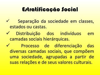Estratificação Social   Separação da sociedade em classes, estados ou castas. Distribuição dos indivíduos em camadas sociais hierárquicas.   Processo de diferenciação das diversas camadas sociais, que compõem uma sociedade, agrupadas a partir de suas relações e de seus valores culturais.  