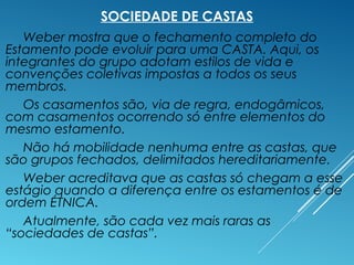 SOCIEDADE DE CASTAS
Weber mostra que o fechamento completo do
Estamento pode evoluir para uma CASTA. Aqui, os
integrantes do grupo adotam estilos de vida e
convenções coletivas impostas a todos os seus
membros.
Os casamentos são, via de regra, endogâmicos,
com casamentos ocorrendo só entre elementos do
mesmo estamento.
Não há mobilidade nenhuma entre as castas, que
são grupos fechados, delimitados hereditariamente.
Weber acreditava que as castas só chegam a esse
estágio quando a diferença entre os estamentos é de
ordem ÉTNICA.
Atualmente, são cada vez mais raras as
“sociedades de castas”.
 