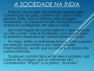 A SOCIEDADE NA ÍNDIA
Embora tenha sido oficialmente abolido pela
Constituição do país, o sistema de castas ainda
persiste. Nele, tudo é definido pela linhagem
hereditária. Os casamentos são endogâmicos e
aceita-se a poligamia, em alguns casos.
Isto inclui regras de comensalismo: o que se pode
ou não comer. Tudo é ritualizado, com regras para
os padrões desejados de comportamento social.
No topo, estão os brâmanes hindus, casta superior
em relação aos xátrias e aos vaixás (classes
intermediárias), sendo que os sudras e os parias são
castas inferiores.
Qualquer contato físico entre eles é proibido, sob
a pena de castigos, pois os brâmanes são
considerados “limpos” e os párias, “imundos”.
 