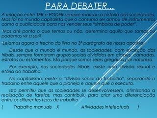 PARA DEBATER...
A relação entre TER e PODER sempre marcou a história das sociedades.
Mas foi no mundo capitalista que o consumo ser armou de instrumentos
como a publicidade para nos vender seus “símbolos de poder”.
•Mas até ponto o que temos ou não, determina aquilo que somos ou
podemos vir a ser?
•Leiamos agora o trecho do livro no 3º parágrafo de nossa apostila!
Desde que o mundo é mundo, as sociedades, com exceção das
tribais, sempre formaram grupos sociais divididos em classes, camadas,
estratos ou estamentos. Isto porque somos seres gregários por natureza.
Por exemplo, nas sociedades tribais, existe uma divisão sexual e
etária do trabalho.
No capitalismo, existe a “divisão social do trabalho”, separando o
trabalho entre aquele que o planeja e aquele que o executa.
Isto permitiu que as sociedades se desenvolvessem, otimizando a
realização de tarefas, mas contribuiu para criar uma diferenciação
entre os diferentes tipos de trabalho
( Trabalho manuais X Atividades intelectuais )
 