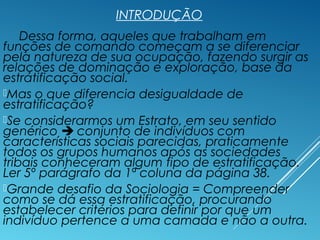 INTRODUÇÃO
Dessa forma, aqueles que trabalham em
funções de comando começam a se diferenciar
pela natureza de sua ocupação, fazendo surgir as
relações de dominação e exploração, base da
estratificação social.
Mas o que diferencia desigualdade de
estratificação?
Se considerarmos um Estrato, em seu sentido
genérico  conjunto de indivíduos com
características sociais parecidas, praticamente
todos os grupos humanos após as sociedades
tribais conheceram algum tipo de estratificação.
Ler 5º parágrafo da 1ª coluna da página 38.
Grande desafio da Sociologia = Compreender
como se dá essa estratificação, procurando
estabelecer critérios para definir por que um
indivíduo pertence a uma camada e não a outra.
 