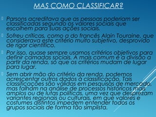 MAS COMO CLASSIFICAR?
 Parsons acreditava que as pessoas poderiam ser
classificadas segundo os valores sociais que
escolhem para suas ações sociais.
 Sofreu críticas, como a do francês Alain Touraine, que
considerava este critério muito subjetivo, desprovido
de rigor científico.
 Por isso, quase sempre usamos critérios objetivos para
definir camadas sociais. A mais comum é a divisão a
partir da renda, só que os critérios mudam de lugar
para lugar.
 Sem abrir mão do critério da renda, podemos
acrescentar outros dados à classificação. Tais
classificações são válidas em pesquisas de mercado,
mas falham na análise de processos históricos mais
amplos ou de lutas políticas, uma vez que desprezam
variantes regionais ou culturais, em que valores e
costumes distintos impedem entender todos os
grupos sociais de forma tão simplista.
 