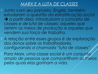 MARX E A LUTA DE CLASSES
 Junto com seu parceiro, Engels, também
estudaram a questão da estratificação social
 a partir dela, introduziram o conceito de
classes e de luta de classes: aqueles que
detém os meios de produção e aqueles que
vendem sua força de trabalho.
 A relação entre esses grupos é de exploração
dos donos sobre os trabalhadores,
configurando a chamada “luta de classes”.
 Para Marx, uma classe social é um conjunto
amplo de pessoas que compartilham os meios
pelos quais elas ganham a vida.
 