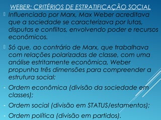 WEBER: CRITÉRIOS DE ESTRATIFICAÇÃO SOCIAL
 Influenciado por Marx, Max Weber acreditava
que a sociedade se caracterizava por lutas,
disputas e conflitos, envolvendo poder e recursos
econômicos.
 Só que, ao contrário de Marx, que trabalhava
com relações polarizadas de classe, com uma
análise estritamente econômica, Weber
propunha três dimensões para compreender a
estrutura social:
- Ordem econômica (divisão da sociedade em
classes);
- Ordem social (divisão em STATUS/estamentos);
- Ordem política (divisão em partidos).
 
