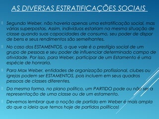 AS DIVERSAS ESTRATIFICAÇÕES SOCIAIS
 Segundo Weber, não haveria apenas uma estratificação social, mas
várias superpostas. Assim, indivíduos estariam na mesma situação de
classe quando suas capacidades de consumo, seu poder de dispor
de bens e seus rendimentos são semelhantes.
 No caso dos ESTAMENTOS, o que vale é o prestígio social de um
grupo de pessoas e seu poder de influenciar determinado campo de
atividade. Por isso, para Weber, participar de um Estamento é uma
espécie de honraria.
 Para Max Weber, entidades de organização profissional, clubes ou
igrejas podem ser ESTAMENTOS, pois incluem em seus quadros
pessoas de classes diferentes.
 Da mesma forma, no plano político, um PARTIDO pode ou não ser a
representação de uma classe ou de um estamento.
 Devemos lembrar que a noção de partido em Weber é mais ampla
do que a ideia que temos hoje de partidos políticos!
 