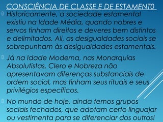 CONSCIÊNCIA DE CLASSE E DE ESTAMENT0
 Historicamente, a sociedade estamental
existiu na Idade Média, quando nobres e
servos tinham direitos e deveres bem distintos
e delimitados. Ali, as desigualdades sociais se
sobrepunham às desigualdades estamentais.
 Já na Idade Moderna, nas Monarquias
Absolutistas, Clero e Nobreza não
apresentavam diferenças substanciais de
ordem social, mas tinham seus rituais e seus
privilégios específicos.
 No mundo de hoje, ainda temos grupos
sociais fechados, que adotam certo linguajar
ou vestimenta para se diferenciar dos outros!
 