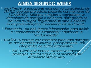 AINDA SEGUNDO WEBER
 Max Weber preocupa-se mais com a consciência de
STATUS, que sempre estaria presente nos membros do
ESTAMENTO. Militares e religiosos consideram-se
detentores de prestígio e da honra, distinguindo-se
dos civis ou leigos, orgulhando-se disso e criando
rituais para reforçar a consciência de seu STATUS.
 Para tanto, usa dois termos interessantes para definir
a “consciência do estamento”: “distância” e
“exclusividade”.
 DISTÂNCIA porque seus membros procuram distinguir-
se dos demais indivíduos e, principalmente, dos
integrantes de outros estamentos.
 EXCLUSIVIDADE porque existem vantagens,
privilégios, direitos a que só os membros do
estamento têm acesso.
 