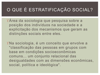 Área da sociologia que pesquisa sobre a
posição dos indivíduos na sociedade e a
explicitação dos mecanismos que geram as
distinções sociais entre eles.
Na sociologia, é um conceito que envolve a
"classificação das pessoas em grupos com
base em condições socioeconômicas
comuns... um conjunto relacional das
desigualdades com as dimensões econômicas,
social, política e ideológica".
O QUE É ESTRATIFICAÇÃO SOCIAL?
 