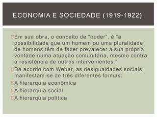 Em sua obra, o conceito de “poder”, é “a
possibilidade que um homem ou uma pluralidade
de homens têm de fazer prevalecer a sua própria
vontade numa atuação comunitária, mesmo contra
a resistência de outros intervenientes.”
De acordo com Weber, as desigualdades sociais
manifestam-se de três diferentes formas:
A hierarquia econômica
A hierarquia social
A hierarquia política
ECONOMIA E SOCIEDADE (1919-1922).
 