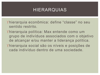 hierarquia econômica: define “classe” no seu
sentido restrito.
hierarquia política: Max entende como um
grupo de indivíduos associados com o objetivo
de alcançar e/ou manter a liderança política.
hierarquia social são os níveis e posições de
cada indivíduo dentro de uma sociedade.
HIERARQUIAS
 