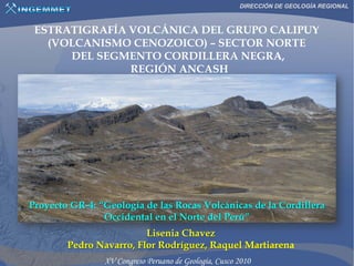 DIRECCIÓN DE GEOLOGÍA REGIONAL



 ESTRATIGRAFÍA VOLCÁNICA DEL GRUPO CALIPUY
   (VOLCANISMO CENOZOICO) – SECTOR NORTE
      DEL SEGMENTO CORDILLERA NEGRA,
               REGIÓN ANCASH




Proyecto GR-4: “Geología de las Rocas Volcánicas de la Cordillera
                Occidental en el Norte del Perú”
                         Lisenia Chavez
        Pedro Navarro, Flor Rodríguez, Raquel Martiarena
 