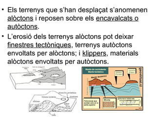 • Els terrenys que s’han desplaçat s’anomenen
alòctons i reposen sobre els encavalcats o
autòctons.
• L’erosió dels terrenys alòctons pot deixar
finestres tectòniques, terrenys autòctons
envoltats per alòctons; i klippers, materials
alòctons envoltats per autòctons.

 