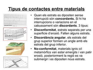 Tipus de contactes entre materials
• Quan els estrats es dipositen sense
interrupció són concordants. Si hi ha
interrupcions o variacions en el
cabussament són discordants. 3 tipus:
• Disconformitat, estrats separats per una
superficie d’erosió. Falten alguns estrats.
• Discordància angular, els estrats del
grup superior formen un angle amb els
estrats del grup inferior.
• No-conformitat, materials ignis o/i
metamòrfics van estar emergits i van patir
erosió, posteriorment la regió es va
submergir i es dipositen nous estrats.

 