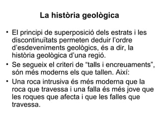 La història geològica
• El principi de superposició dels estrats i les
discontinuïtats permeten deduir l’ordre
d’esdeveniments geològics, és a dir, la
història geològica d’una regió.
• Se segueix el criteri de “talls i encreuaments”,
són més moderns els que tallen. Així:
• Una roca intrusiva és més moderna que la
roca que travessa i una falla és més jove que
les roques que afecta i que les falles que
travessa.

 