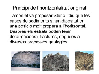 Principi de l’horitzontalitat original
També el va proposar Steno i diu que les
capes de sediments s’han dipositat en
una posició molt propera a l’horitzontal.
Després els estrats poden tenir
deformacions i fractures, degudes a
diversos processos geològics.

 