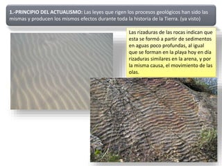 1.-PRINCIPIO DEL ACTUALISMO: Las leyes que rigen los procesos geológicos han sido las
mismas y producen los mismos efectos durante toda la historia de la Tierra. (ya visto)
Las rizaduras de las rocas indican que
esta se formó a partir de sedimentos
en aguas poco profundas, al igual
que se forman en la playa hoy en día
rizaduras similares en la arena, y por
la misma causa, el movimiento de las
olas.
 