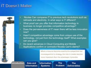 ©2013 LHST sarl
• Nicolas Carr compares IT to previous tech revolutions such as
railroads and electricity. In what ways is IT different?
• What proof can you offer that information technology in
business no longer provides competitive advantage?
• Does the pervasiveness of IT mean there will be less innovation
now?
• Hasn't competitive advantage come from unique use of the
technology, not just from the technology itself? What examples
can you give?
• Do recent advances in Cloud Computing and Mobile
Applications confirm or contradict Nicolas Carr's claims?
Introduction Information
Systems
The
Problem
Data and
Information
The
Deliverables
 