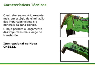 Características Técnicas 
O extrator secundário executa 
mais um estágio da eliminação 
das impurezas vegetais e 
minerais da cana colhida. 
O bojo permite o lançamento 
das impurezas mais longe do 
transbordo. 
Item opcional na Nova 
CH3522. 
| Colhedora de Cana 3520 & 3522 : Extrator Secundário 2 | Janeiro, 2009 
 
