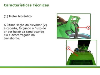 Características Técnicas 
(1) Motor hidráulico. 
A última seção do elevador (2) 
é coberta, forçando o fluxo de 
ar por baixo da cana quando 
ela é descarregada no 
transbordo. 
| Colhedora de Cana 3520 & 3522 : Extrator Secundário 3 | Janeiro, 2009 
1 
2 
 