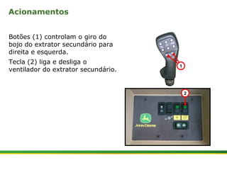 Acionamentos 
Botões (1) controlam o giro do 
bojo do extrator secundário para 
direita e esquerda. 
Tecla (2) liga e desliga o 
ventilador do extrator secundário. 1 
| Colhedora de Cana 3520 & 3522 : Extrator Secundário 4 | Janeiro, 2009 
2 
 