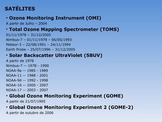 SATÉLITES
• Ozone Monitoring Instrument (OMI)
A partir de Julho – 2004
• Total Ozone Mapping Spectrometer (TOMS)
01/11/1978 – 31/12/2005
Nimbus-7 – 01/11/1978 – 06/05/1993
Meteor-3 – 22/08/1991 – 24/11/1994
Earth Probe – 25/07/1996 – 31/12/2005
• Solar Backscatter UltraViolet (SBUV)
A partir de 1978
Nimbus-7 -- 1978 - 1990
NOAA-9a -- 1985 - 1989
NOAA-11 -- 1988 - 2001
NOAA-9d -- 1992 - 1998
NOAA-16 -- 2000 - 2007
NOAA-17 -- 2003 - 2007
• Global Ozone Monitoring Experiment (GOME)
A partir de 21/07/1995
• Global Ozone Monitoring Experiment 2 (GOME-2)
A partir de outubro de 2006
 