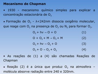 Mecanismo de Chapman
• 1930 - mecanismo químico simples para explicar a
concentração estacionária de O3

• Formação de O3 - λ<242nm dissocia oxigênio molecular,
que reage com O2 na presença de O2 ou N2 para formar O3.
                  O2 + hv → O + O                (1)
                  O + O2 + M → O 3 + M           (2)
                  O3 + hv → O2 + O               (3)
                  O 3 + O → O 2 + O2             (4)

• As reações de (1) a (4) são chamadas Reações de
Chapman

• Reação (2) é a única que produz O3 na atmosfera –
molécula absorve radiação entre 240 e 320nm.
 