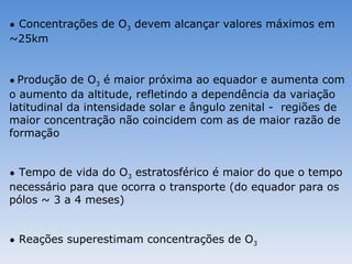 • Concentrações de O3 devem alcançar valores máximos em
~25km


• Produção de O3 é maior próxima ao equador e aumenta com
o aumento da altitude, refletindo a dependência da variação
latitudinal da intensidade solar e ângulo zenital - regiões de
maior concentração não coincidem com as de maior razão de
formação


• Tempo de vida do O3 estratosférico é maior do que o tempo
necessário para que ocorra o transporte (do equador para os
pólos ~ 3 a 4 meses)


• Reações superestimam concentrações de O3
 