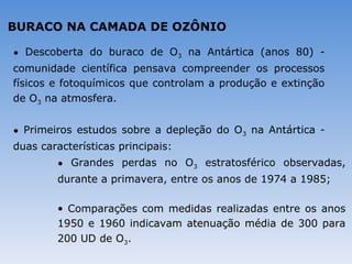 BURACO NA CAMADA DE OZÔNIO

• Descoberta do buraco de O3 na Antártica (anos 80) -
comunidade científica pensava compreender os processos
físicos e fotoquímicos que controlam a produção e extinção
de O3 na atmosfera.


• Primeiros estudos sobre a depleção do O3 na Antártica -
duas características principais:
        • Grandes perdas no O3 estratosférico observadas,
        durante a primavera, entre os anos de 1974 a 1985;

        • Comparações com medidas realizadas entre os anos
        1950 e 1960 indicavam atenuação média de 300 para
        200 UD de O3.
 