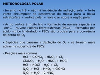METEOROLOGIA POLAR

• Inverno no HS – não há incidência de radiação solar – forte
vento circumpolar se desenvolve da média para a baixa
estratosfera – vórtice polar – isola o ar sobre a região polar

• Ar no vórtice é muito frio – formação de nuvens especiais a
-80°C – Nuvens Polares Estratosféricas (PSCs) – formadas por
ácido nítrico triidratado – PSCs são cruciais para a ocorrência
de perda de O3

• Espécies que causam a depleção do O3 – se tornam mais
ativas na superfície de PSCs.

• Reações mais comuns:
            HCl + ClONO2 → HNO3 + Cl2
            ClONO2 + H2O → HNO3 + HOCl
            HCl + HOCl → H2O + Cl2
            N2O5 + HCl → HNO3 + ClONO
            N2O5 + H2O → 2 HNO3
 