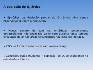 A depleção do O3 ártico


• Episódios de depleção parcial do O3 ártico vêm sendo
observados durante a primavera.


• Menos severo do que na Antártica: temperaturas
estratosféricas não caem tão baixo nem durante tanto tempo;
circulação de ar nas áreas circundantes não está tão limitada.


• PSCs se formam menos e duram menos tempo


• Condições estão mudando – depleção de O3 se acelerando na
estratosfera inferior.
 
