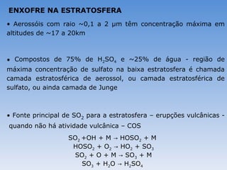 ENXOFRE NA ESTRATOSFERA
• Aerossóis com raio ~0,1 a 2 μm têm concentração máxima em
altitudes de ~17 a 20km



• Compostos de 75% de H2SO4 e ~25% de água - região de
máxima concentração de sulfato na baixa estratosfera é chamada
camada estratosférica de aerossol, ou camada estratosférica de
sulfato, ou ainda camada de Junge



• Fonte principal de SO2 para a estratosfera – erupções vulcânicas -
quando não há atividade vulcânica – COS
                   SO2 +OH + M → HOSO2 + M
                    HOSO2 + O2 → HO2 + SO3
                    SO2 + O + M → SO3 + M
                       SO3 + H2O → H2SO4
 