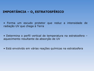 IMPORTÂNCIA – O3 ESTRATOSFÉRICO


• Forma um escudo protetor que reduz a intensidade de
radiação UV que chega à Terra


• Determina o perfil vertical de temperatura na estratosfera –
aquecimento resultante da absorção de UV


• Está envolvido em várias reações químicas na estratosfera
 
