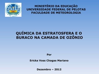 MINISTÉRIO DA EDUCAÇÃO
    UNIVERSIDADE FEDERAL DE PELOTAS
      FACULDADE DE METEOROLOGIA




QUÍMICA DA ESTRATOSFERA E O
BURACO NA CAMADA DE OZÔNIO



                Por

     Ericka Voss Chagas Mariano


         Dezembro – 2012
 